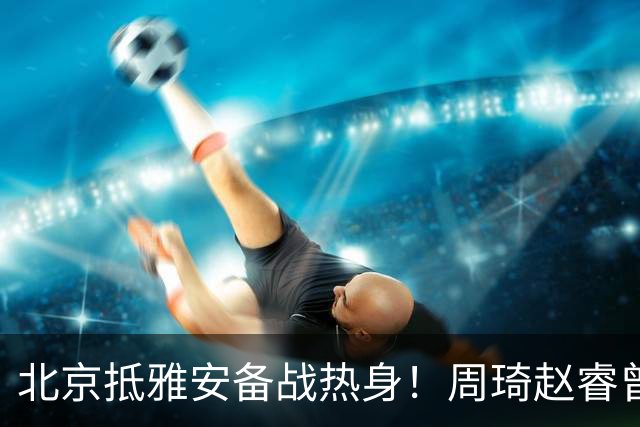 北京抵雅安备战热身！周琦赵睿曾凡博因伤缺席，对手实力层出不穷